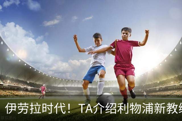 伊劳拉时代！TA介绍利物浦新教练组：主帅四名助手来自伯恩茅斯