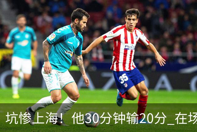 坑惨上海！他30分钟输20分 在场等于4打5，球迷：他一点作用都没有