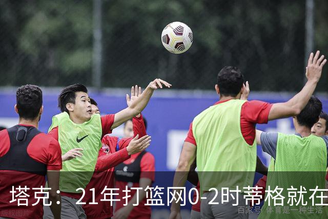 塔克：21年打篮网0-2时蒂格就在打包行李了 还问我为啥打那么努力