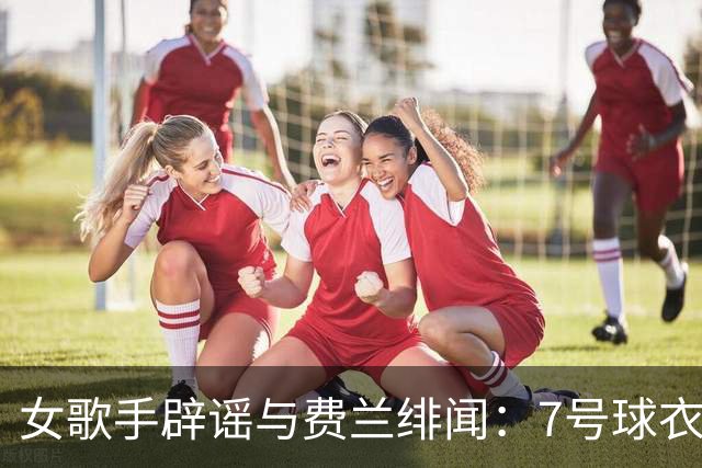 女歌手辟谣与费兰绯闻：7号球衣是主办方给我的，不知道其中缘由
