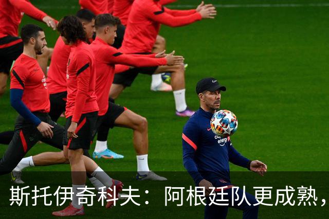 斯托伊奇科夫：阿根廷队更成熟，斯卡洛尼的换人调整非常出色