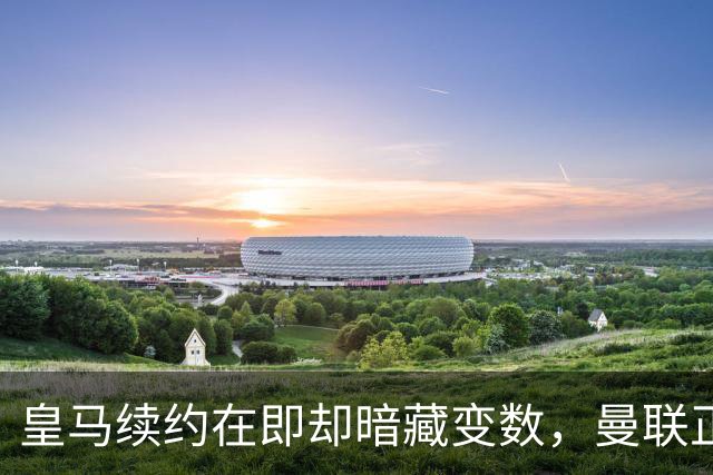 皇马续约在即却暗藏变数，曼联正式问价琼阿梅尼：非卖品可能突然上架