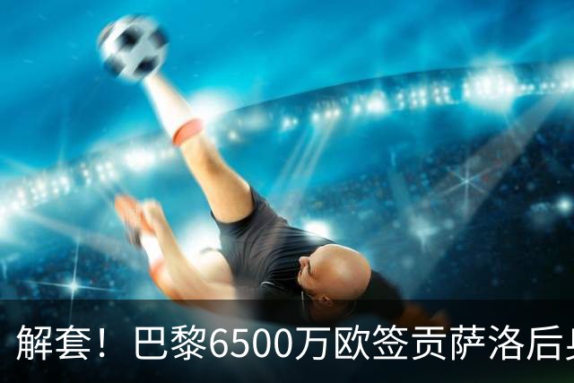 解套！巴黎6500万欧签贡萨洛后身价已跌至3000万，米兰7000万带走