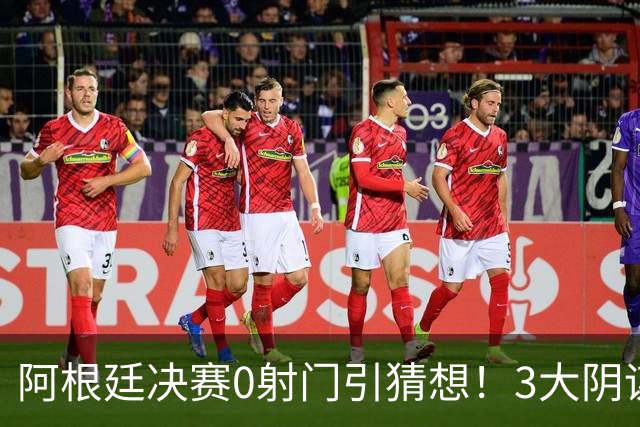 阿根廷决赛0射门引猜想！3大阴谋论疯传，梅西都拦不住，斯帅回应