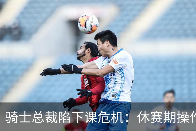骑士总裁陷下课危机：休赛期操作引球迷众怒