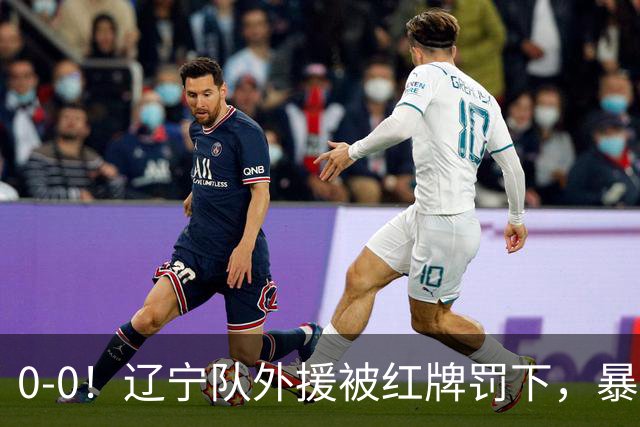 0-0！辽宁队外援被红牌罚下，暴力撞倒张呈栋，裁判尺度引发质疑